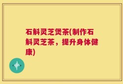 石斛灵芝煲茶(制作石斛灵芝茶，提升身体健康)
