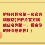 护肝片排名第一名官方旗舰店(护肝片官方旗舰店名列第一，看完你的肝会感谢你！)