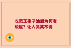吃灵芝孢子油后为何老放屁？让人哭笑不得