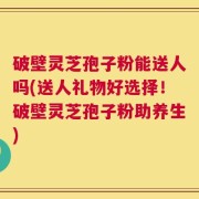 破壁灵芝孢子粉能送人吗(送人礼物好选择！破壁灵芝孢子粉助养生)