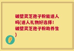 破壁灵芝孢子粉能送人吗(送人礼物好选择！破壁灵芝孢子粉助养生)