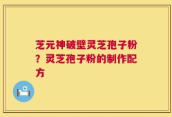 芝元神破壁灵芝孢子粉？灵芝孢子粉的制作配方
