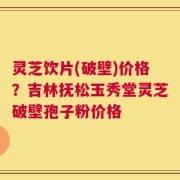 灵芝饮片(破壁)价格？吉林抚松玉秀堂灵芝破壁孢子粉价格