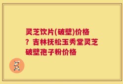 灵芝饮片(破壁)价格？吉林抚松玉秀堂灵芝破壁孢子粉价格
