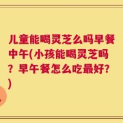 儿童能喝灵芝么吗早餐中午(小孩能喝灵芝吗？早午餐怎么吃最好？)