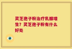 灵芝孢子粉治疗乳腺增生？灵芝孢子粉有什么好处