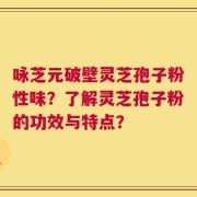 咏芝元破壁灵芝孢子粉性味？了解灵芝孢子粉的功效与特点？