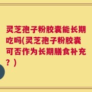 灵芝孢子粉胶囊能长期吃吗(灵芝孢子粉胶囊可否作为长期膳食补充？)