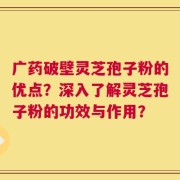 广药破壁灵芝孢子粉的优点？深入了解灵芝孢子粉的功效与作用？