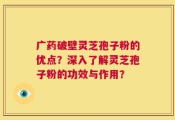 广药破壁灵芝孢子粉的优点？深入了解灵芝孢子粉的功效与作用？