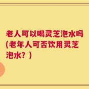 老人可以喝灵芝泡水吗(老年人可否饮用灵芝泡水？)