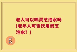 老人可以喝灵芝泡水吗(老年人可否饮用灵芝泡水？)