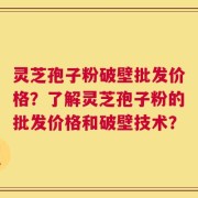 灵芝孢子粉破壁批发价格？了解灵芝孢子粉的批发价格和破壁技术？