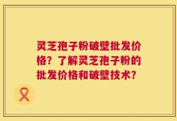 灵芝孢子粉破壁批发价格？了解灵芝孢子粉的批发价格和破壁技术？