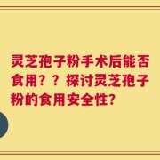 灵芝孢子粉手术后能否食用？？探讨灵芝孢子粉的食用安全性？
