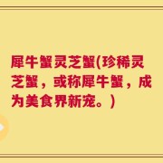 犀牛蟹灵芝蟹(珍稀灵芝蟹，或称犀牛蟹，成为美食界新宠。)