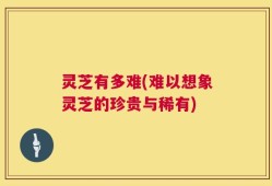 灵芝有多难(难以想象灵芝的珍贵与稀有)