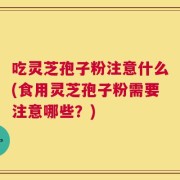 吃灵芝孢子粉注意什么(食用灵芝孢子粉需要注意哪些？)