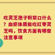 吃灵芝孢子粉禁口什么？血瘀体质能吃红枣灵芝吗，饮食方面有哪些注意事项