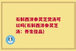 石斛西洋参灵芝煲汤可以吗(石斛西洋参灵芝汤：养生佳品)