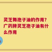 灵芝舞孢子油的作用？广药牌灵芝孢子油有什么作用
