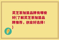 灵芝茶加盟品牌有哪些好(了解灵芝茶加盟品牌推荐，创业好选择！)
