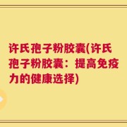 许氏孢子粉胶囊(许氏孢子粉胶囊：提高免疫力的健康选择)