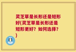 灵芝草是长形还是短形好(灵芝草是长形还是短形更好？如何选择？)