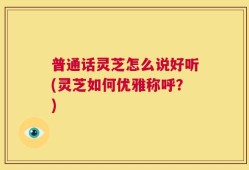 普通话灵芝怎么说好听(灵芝如何优雅称呼？)