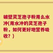 破壁灵芝孢子粉用么水冲(用水冲的灵芝孢子粉，如何更好地营养吸收？)