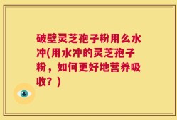 破壁灵芝孢子粉用么水冲(用水冲的灵芝孢子粉，如何更好地营养吸收？)