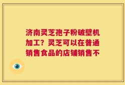 济南灵芝孢子粉破壁机加工？灵芝可以在普通销售食品的店铺销售不