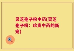 灵芝孢子粉中药(灵芝孢子粉：珍贵中药的新宠)