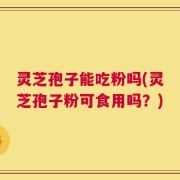 灵芝孢子能吃粉吗(灵芝孢子粉可食用吗？)