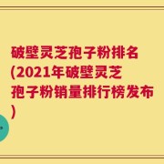 破壁灵芝孢子粉排名 (2021年破壁灵芝孢子粉销量排行榜发布)