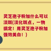 灵芝孢子粉加什么可以淡斑(淡化斑点，一物搞定！用灵芝孢子粉加强效美白！)