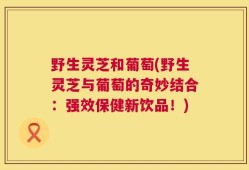 野生灵芝和葡萄(野生灵芝与葡萄的奇妙结合：强效保健新饮品！)