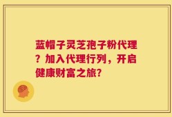 蓝帽子灵芝孢子粉代理？加入代理行列，开启健康财富之旅？