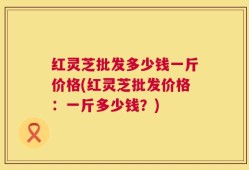 红灵芝批发多少钱一斤价格(红灵芝批发价格：一斤多少钱？)