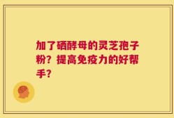 加了硒酵母的灵芝孢子粉？提高免疫力的好帮手？