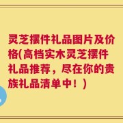 灵芝摆件礼品图片及价格(高档实木灵芝摆件礼品推荐，尽在你的贵族礼品清单中！)