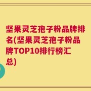 坚果灵芝孢子粉品牌排名(坚果灵芝孢子粉品牌TOP10排行榜汇总)