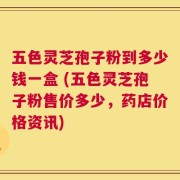 五色灵芝孢子粉到多少钱一盒 (五色灵芝孢子粉售价多少，药店价格资讯)