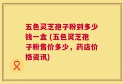 五色灵芝孢子粉到多少钱一盒 (五色灵芝孢子粉售价多少，药店价格资讯)