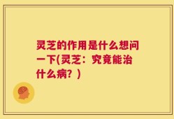 灵芝的作用是什么想问一下(灵芝：究竟能治什么病？)