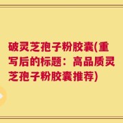 破灵芝孢子粉胶囊(重写后的标题：高品质灵芝孢子粉胶囊推荐)