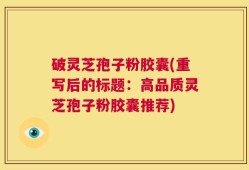 破灵芝孢子粉胶囊(重写后的标题：高品质灵芝孢子粉胶囊推荐)