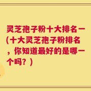 灵芝孢子粉十大排名一(十大灵芝孢子粉排名，你知道最好的是哪一个吗？)