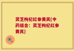 灵芝枸杞红参黄芪(中药组合：灵芝枸杞红参黄芪)