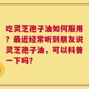 吃灵芝孢子油如何服用？最近经常听到朋友说灵芝孢子油，可以科普一下吗？